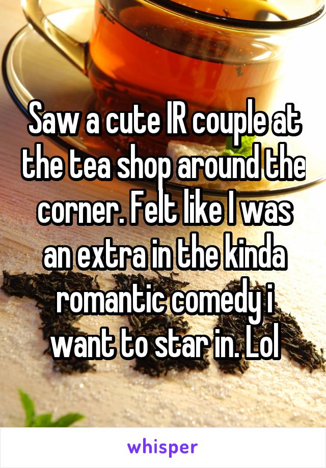 Saw a cute IR couple at the tea shop around the corner. Felt like I was an extra in the kinda romantic comedy i want to star in. Lol