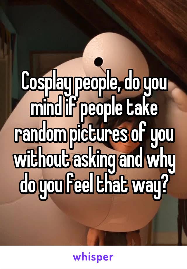 Cosplay people, do you mind if people take random pictures of you without asking and why do you feel that way?