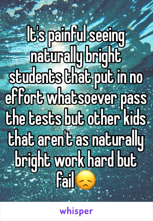It's painful seeing naturally bright students that put in no effort whatsoever pass the tests but other kids that aren't as naturally bright work hard but fail😞