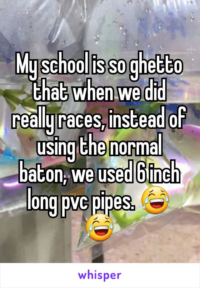 My school is so ghetto that when we did really races, instead of using the normal baton, we used 6 inch long pvc pipes. 😂😂