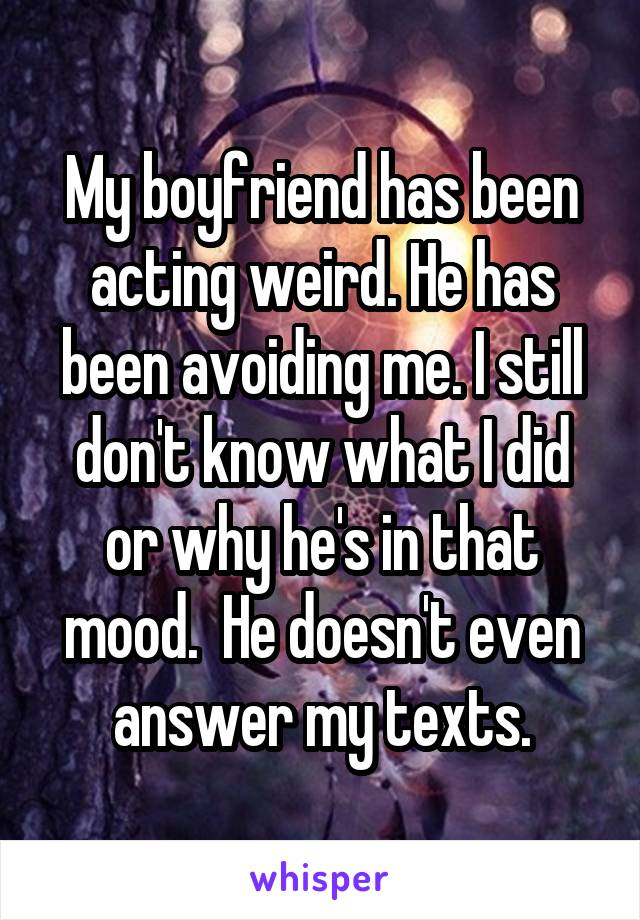 My boyfriend has been acting weird. He has been avoiding me. I still don't know what I did or why he's in that mood.  He doesn't even answer my texts.