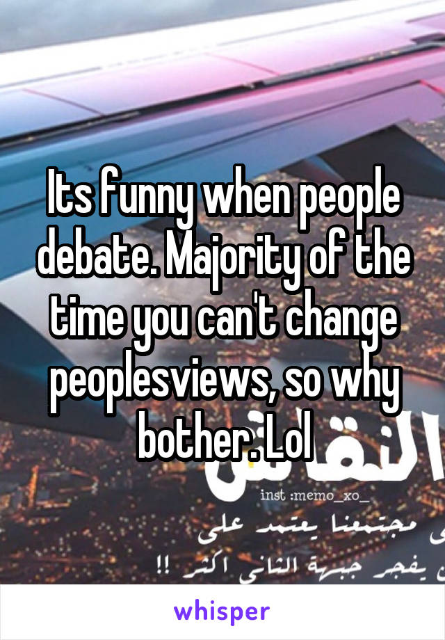 Its funny when people debate. Majority of the time you can't change peoplesviews, so why bother. Lol