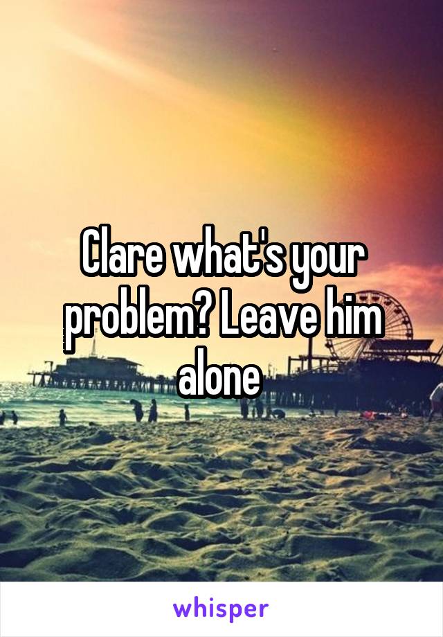 Clare what's your problem? Leave him alone 