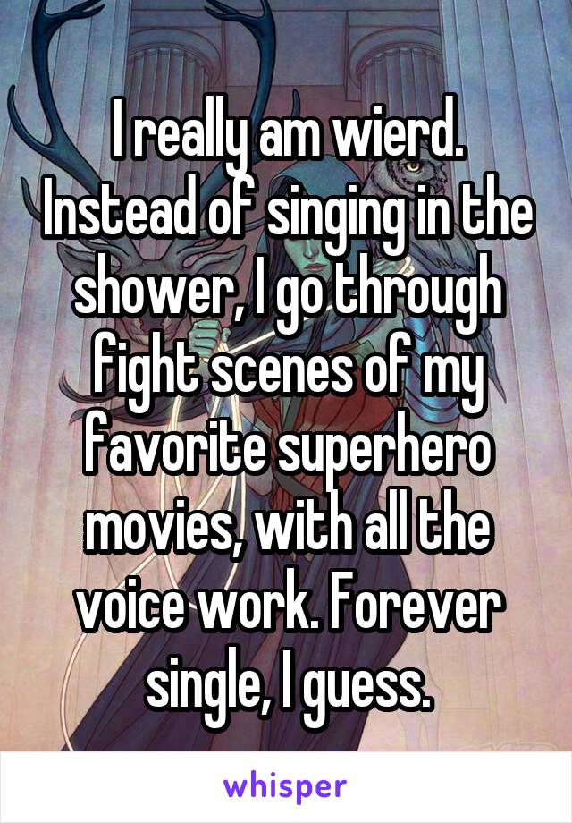 I really am wierd. Instead of singing in the shower, I go through fight scenes of my favorite superhero movies, with all the voice work. Forever single, I guess.