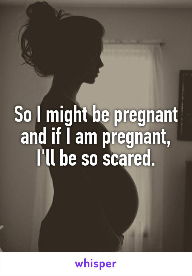 So I might be pregnant and if I am pregnant, I'll be so scared.