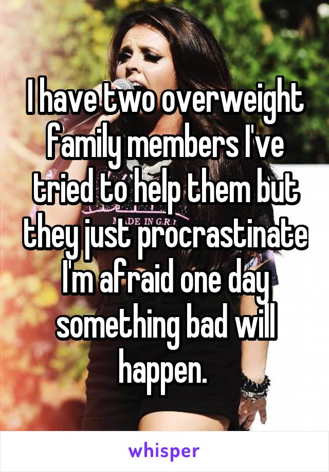I have two overweight family members I've tried to help them but they just procrastinate I'm afraid one day something bad will happen. 