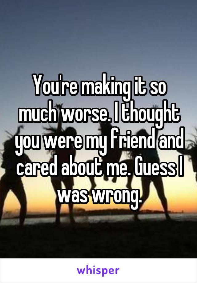You're making it so much worse. I thought you were my friend and cared about me. Guess I was wrong.