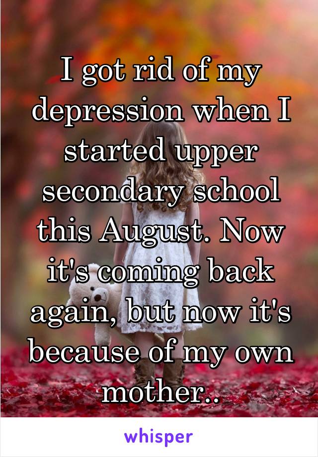 I got rid of my depression when I started upper secondary school this August. Now it's coming back again, but now it's because of my own mother..