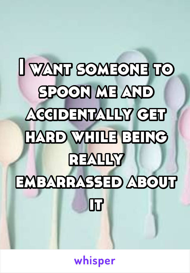 I want someone to spoon me and accidentally get hard while being really embarrassed about it