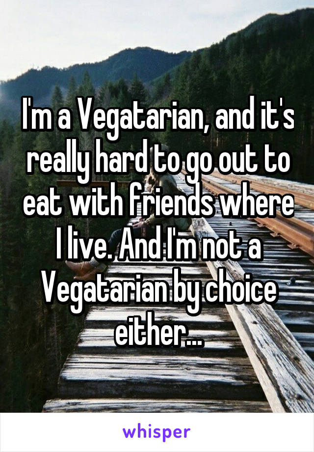 I'm a Vegatarian, and it's really hard to go out to eat with friends where I live. And I'm not a Vegatarian by choice either...