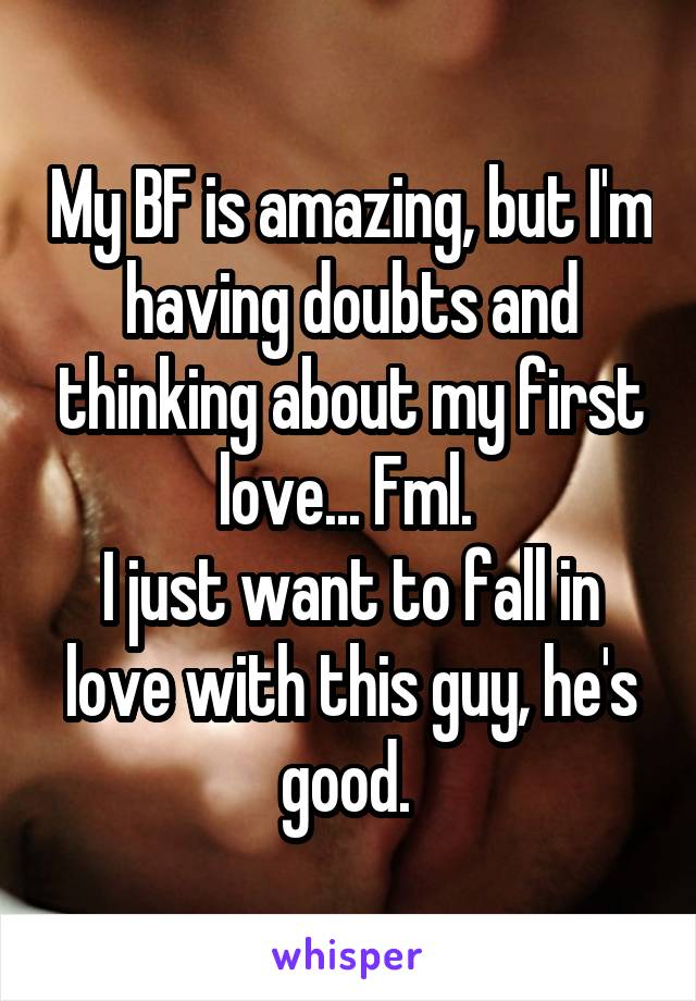My BF is amazing, but I'm having doubts and thinking about my first love... Fml. 
I just want to fall in love with this guy, he's good. 