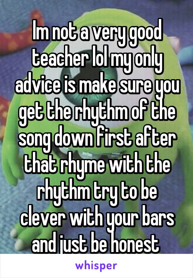 Im not a very good teacher lol my only advice is make sure you get the rhythm of the song down first after that rhyme with the rhythm try to be clever with your bars and just be honest 