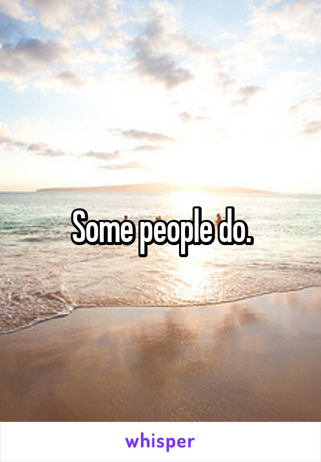 Some people do.