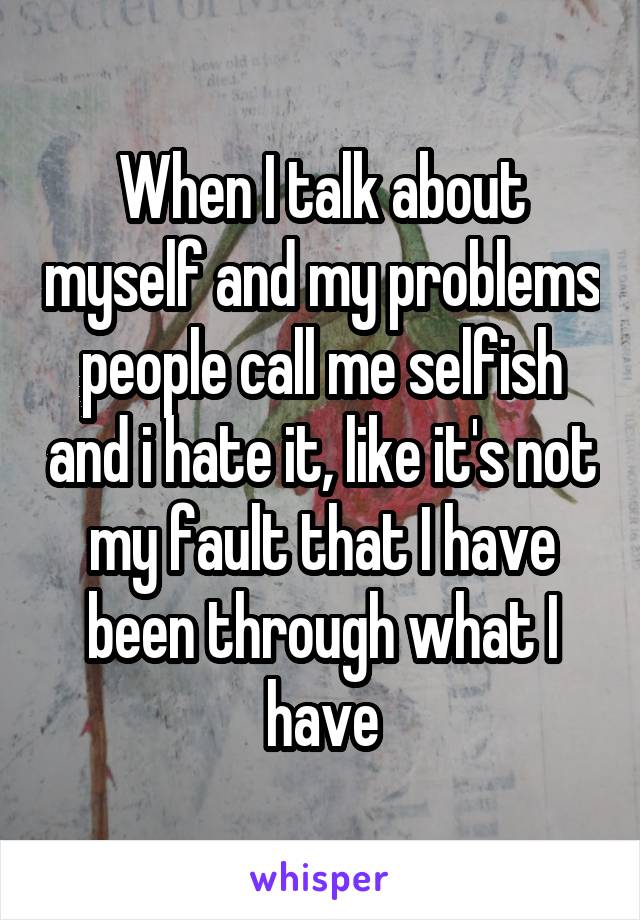 When I talk about myself and my problems people call me selfish and i hate it, like it's not my fault that I have been through what I have