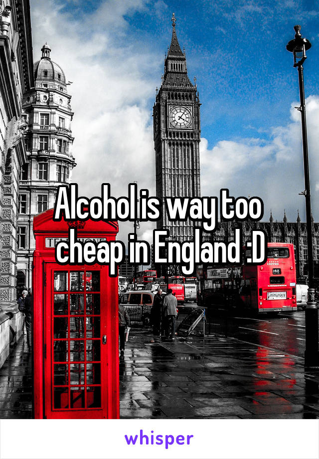 Alcohol is way too 
cheap in England :D