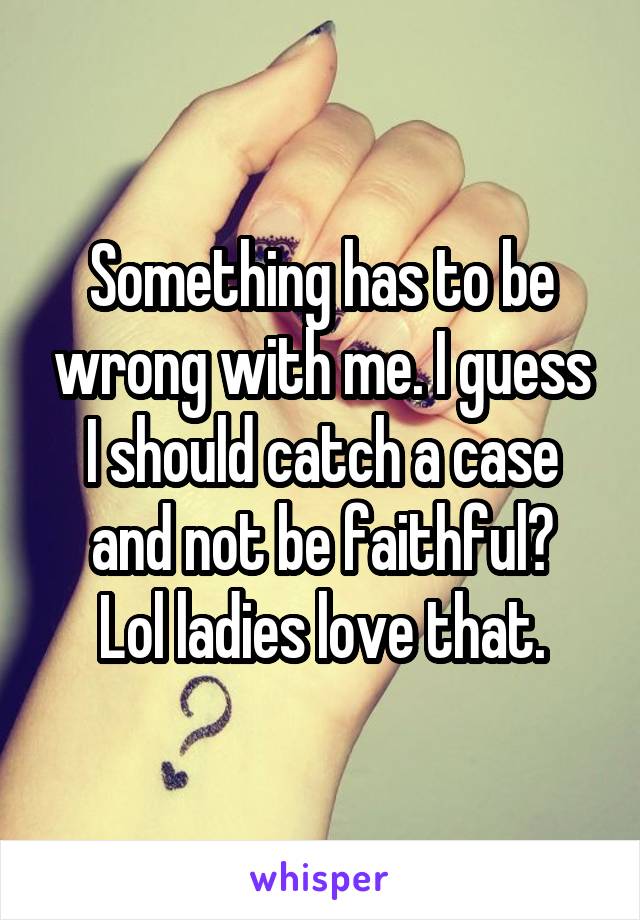 Something has to be wrong with me. I guess I should catch a case and not be faithful?
Lol ladies love that.