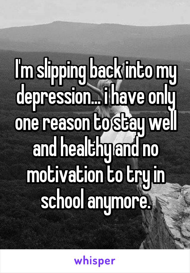 I'm slipping back into my depression... i have only one reason to stay well and healthy and no motivation to try in school anymore.