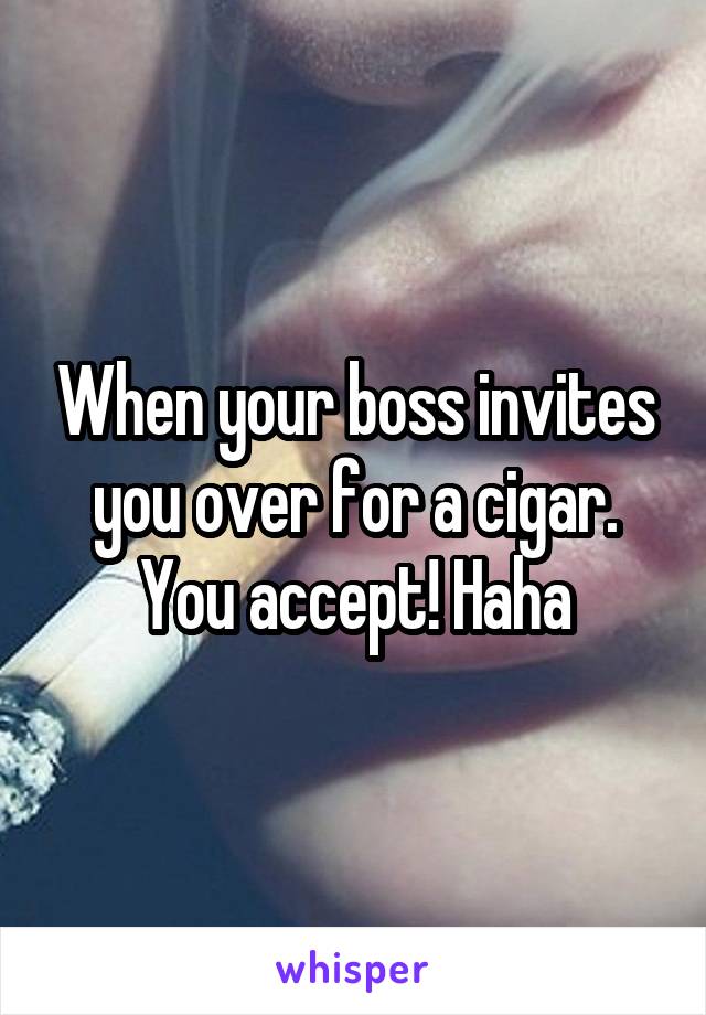 When your boss invites you over for a cigar. You accept! Haha