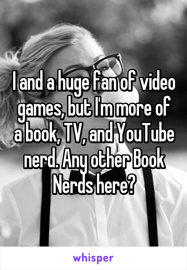 I and a huge fan of video games, but I'm more of a book, TV, and YouTube nerd. Any other Book Nerds here?