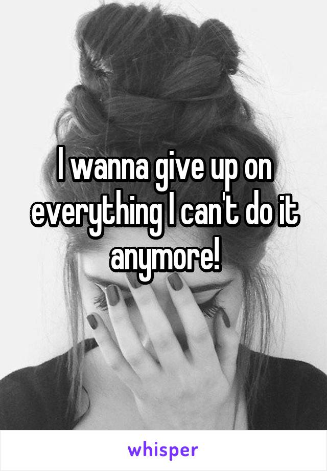 I wanna give up on everything I can't do it anymore!
