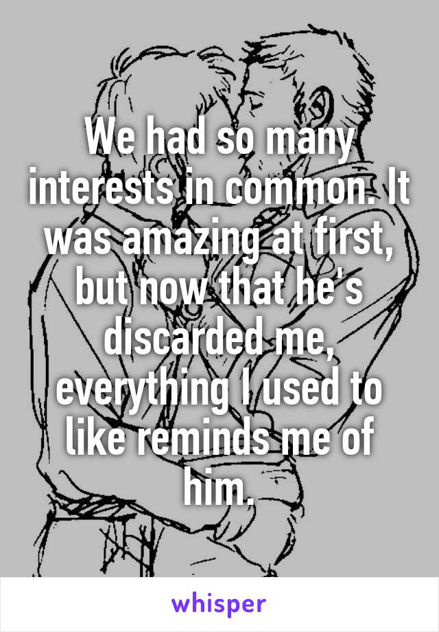 We had so many interests in common. It was amazing at first, but now that he's discarded me, everything I used to like reminds me of him.
