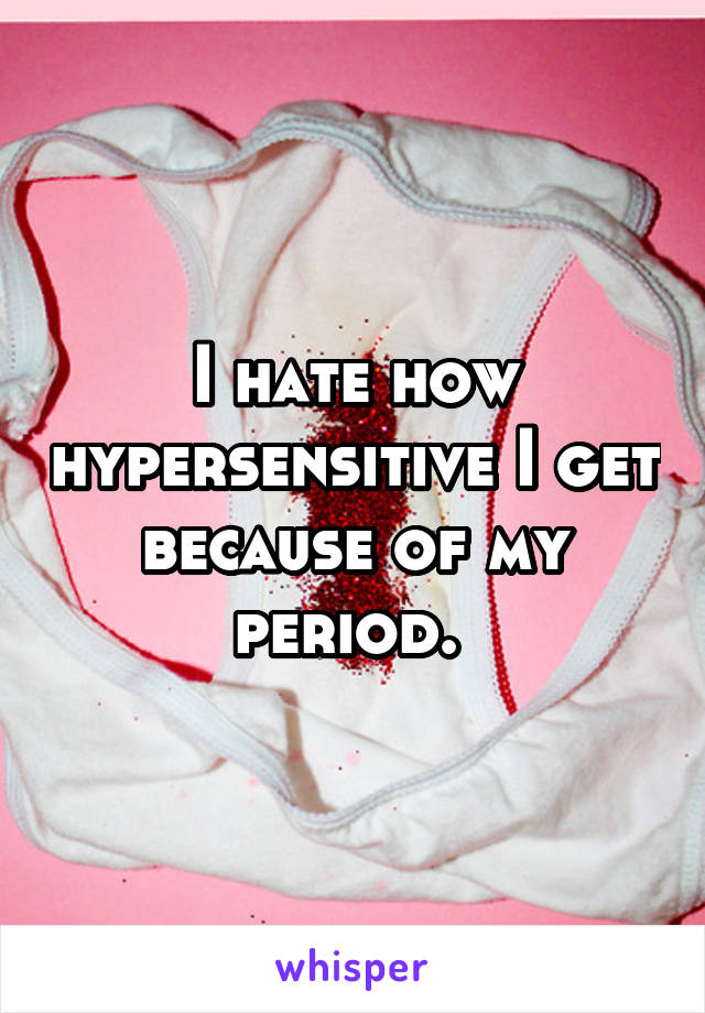 I hate how hypersensitive I get because of my period. 