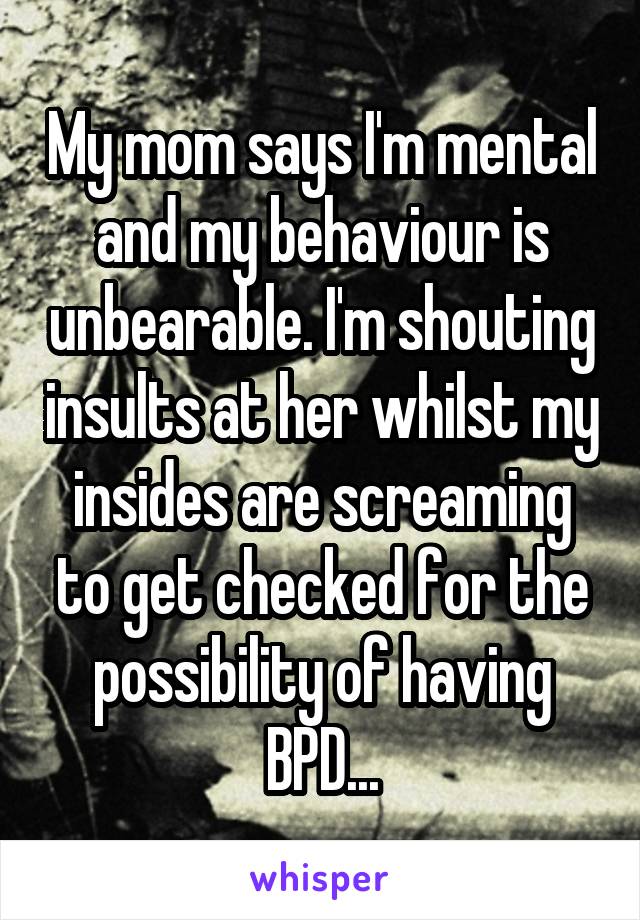My mom says I'm mental and my behaviour is unbearable. I'm shouting insults at her whilst my insides are screaming to get checked for the possibility of having BPD...