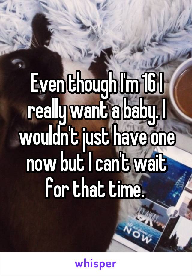 Even though I'm 16 I really want a baby. I wouldn't just have one now but I can't wait for that time. 