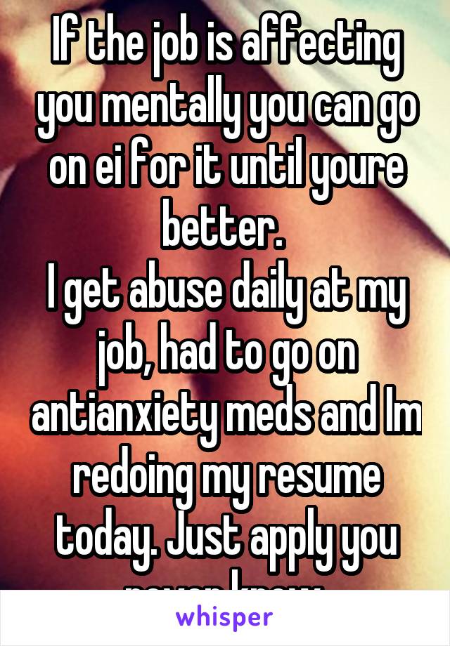 If the job is affecting you mentally you can go on ei for it until youre better. 
I get abuse daily at my job, had to go on antianxiety meds and Im redoing my resume today. Just apply you never know.
