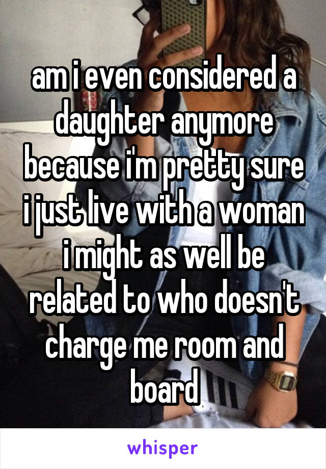 am i even considered a daughter anymore because i'm pretty sure i just live with a woman i might as well be related to who doesn't charge me room and board