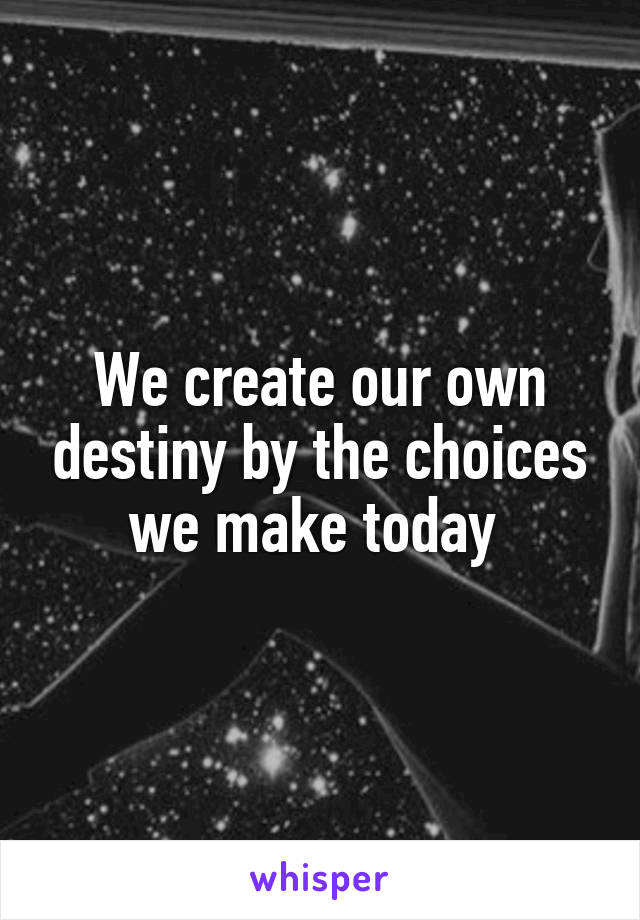We create our own destiny by the choices we make today 