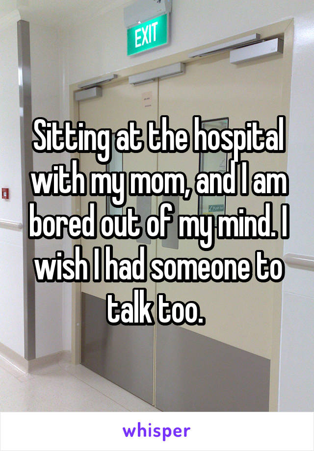 Sitting at the hospital with my mom, and I am bored out of my mind. I wish I had someone to talk too. 