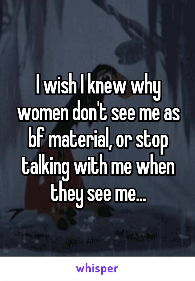 I wish I knew why women don't see me as bf material, or stop talking with me when they see me...