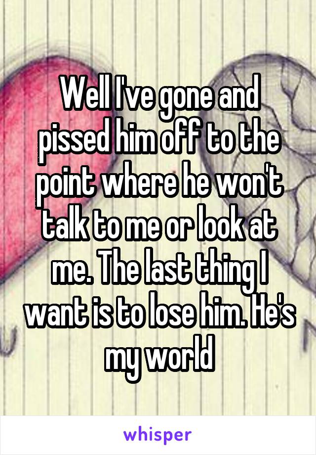 Well I've gone and pissed him off to the point where he won't talk to me or look at me. The last thing I want is to lose him. He's my world