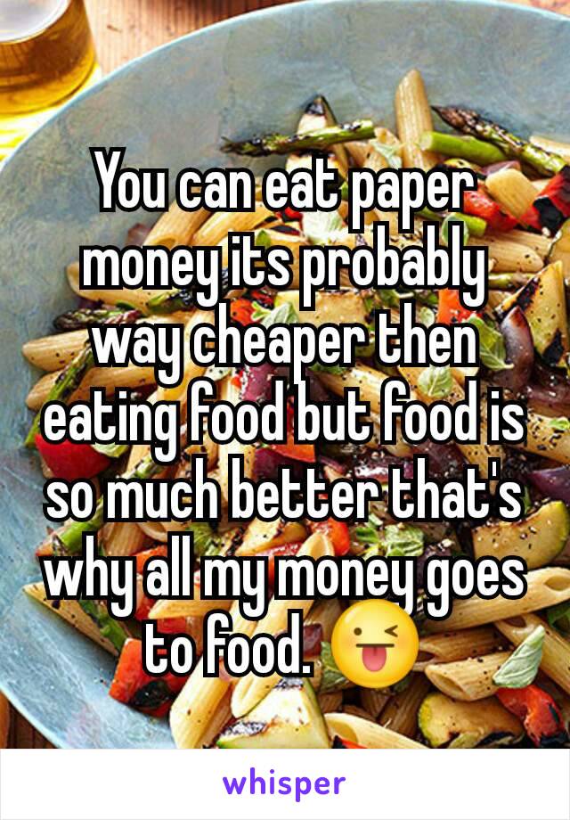 You can eat paper money its probably way cheaper then eating food but food is so much better that's why all my money goes to food. 😜