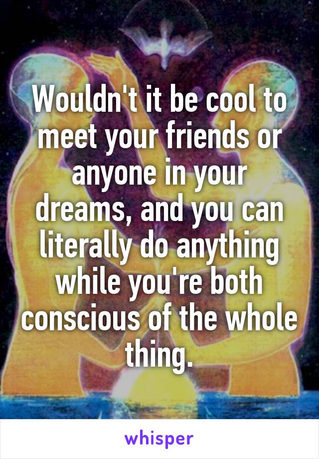 Wouldn't it be cool to meet your friends or anyone in your dreams, and you can literally do anything while you're both conscious of the whole thing.