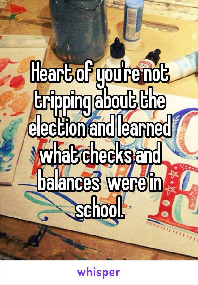 Heart of you're not tripping about the election and learned what checks and balances  were in school.