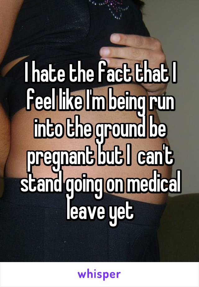I hate the fact that I feel like I'm being run into the ground be pregnant but I  can't stand going on medical leave yet