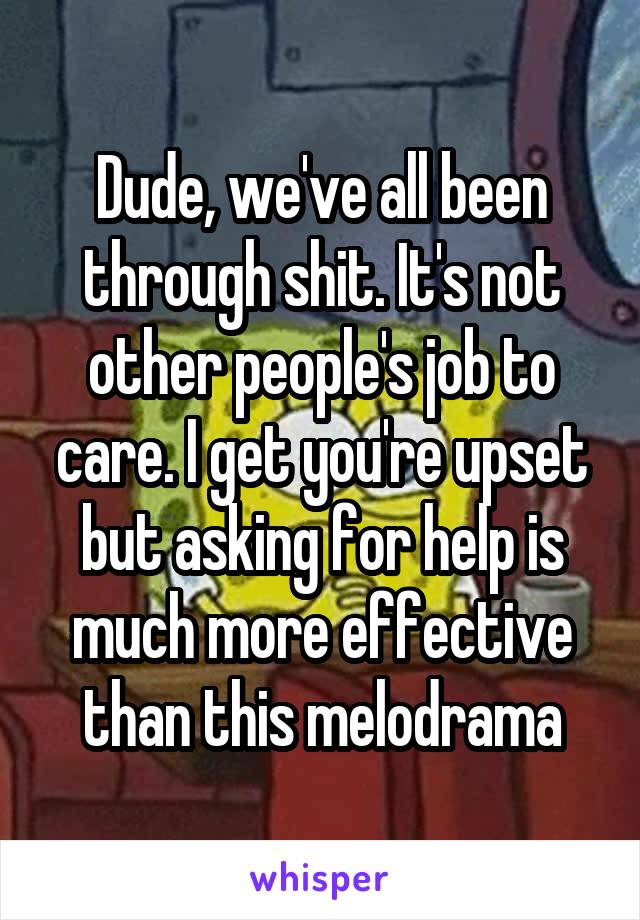 Dude, we've all been through shit. It's not other people's job to care. I get you're upset but asking for help is much more effective than this melodrama