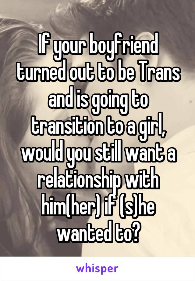 If your boyfriend turned out to be Trans and is going to transition to a girl, would you still want a relationship with him(her) if (s)he wanted to?