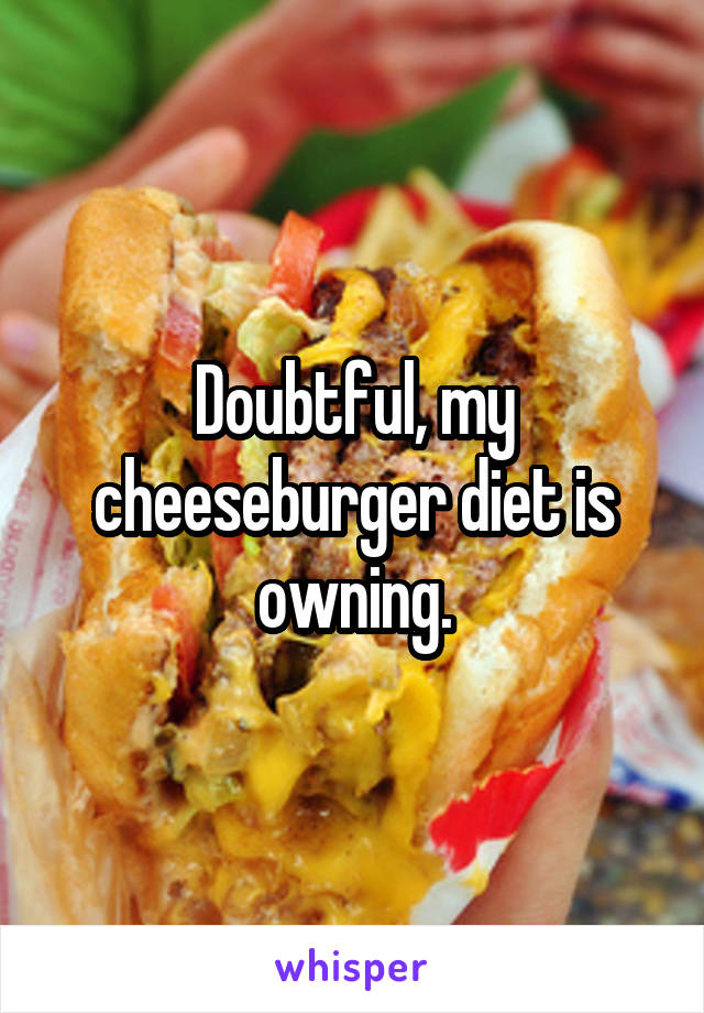 Doubtful, my cheeseburger diet is owning.