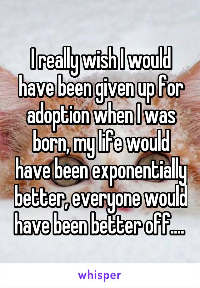 I really wish I would have been given up for adoption when I was born, my life would have been exponentially better, everyone would have been better off.... 