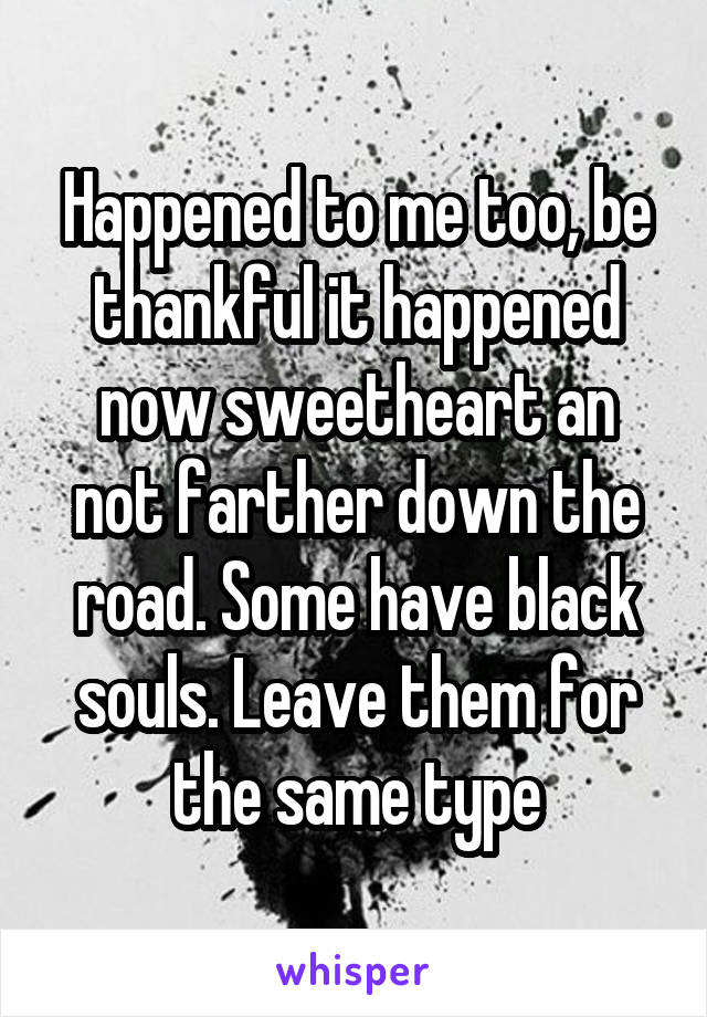 Happened to me too, be thankful it happened now sweetheart an not farther down the road. Some have black souls. Leave them for the same type