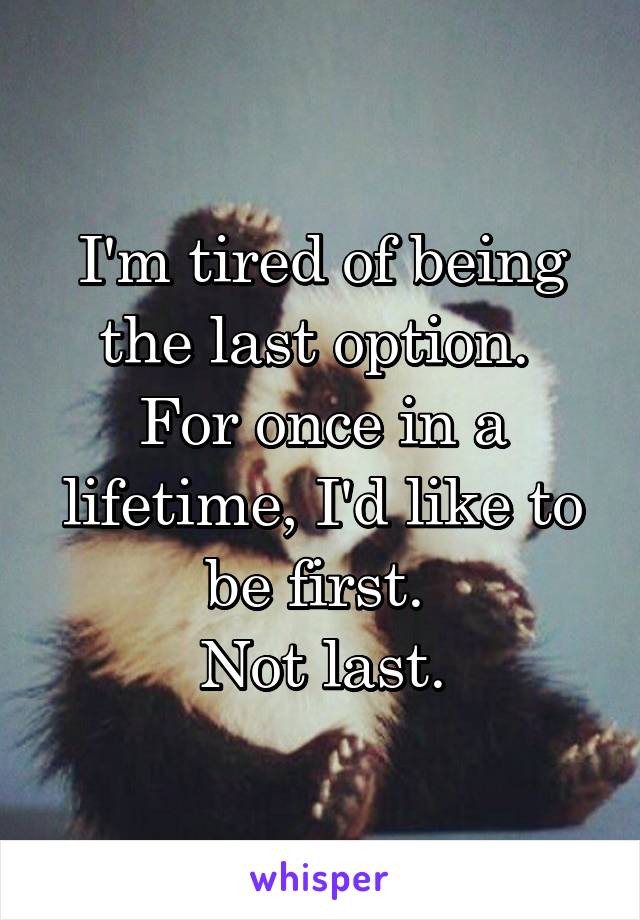 I'm tired of being the last option. 
For once in a lifetime, I'd like to be first. 
Not last.
