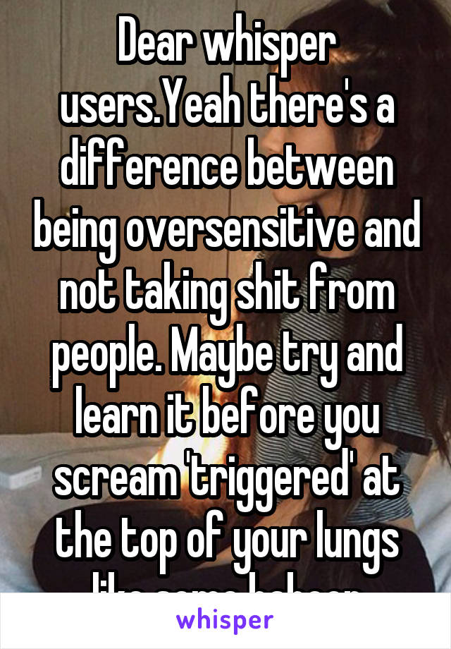 Dear whisper users.Yeah there's a difference between being oversensitive and not taking shit from people. Maybe try and learn it before you scream 'triggered' at the top of your lungs like some baboon