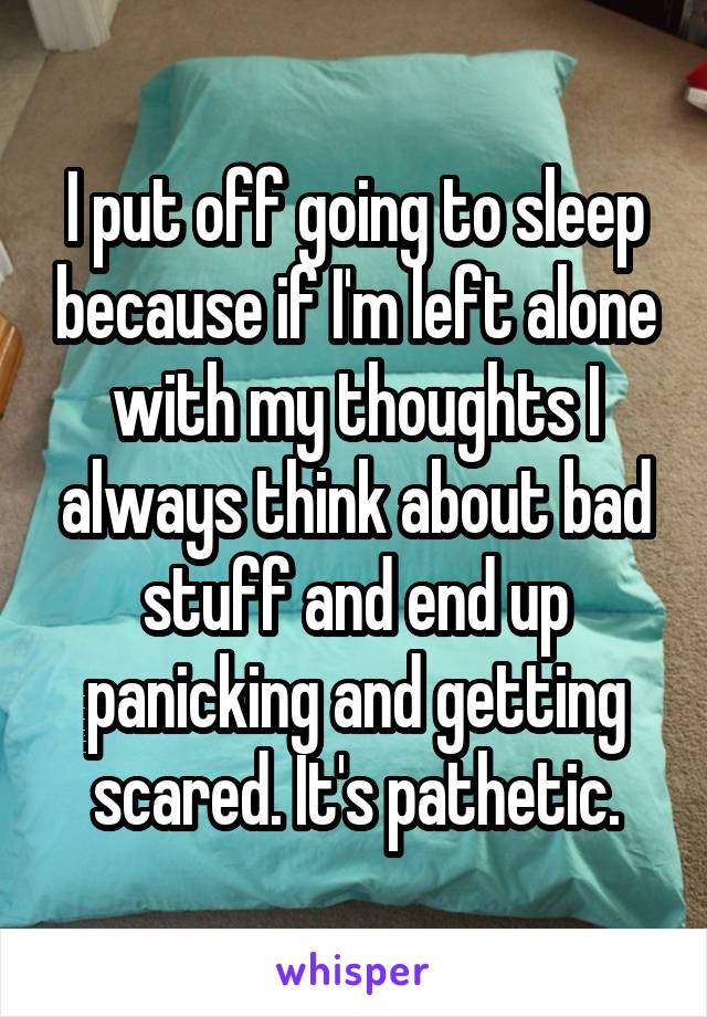 I put off going to sleep because if I'm left alone with my thoughts I always think about bad stuff and end up panicking and getting scared. It's pathetic.