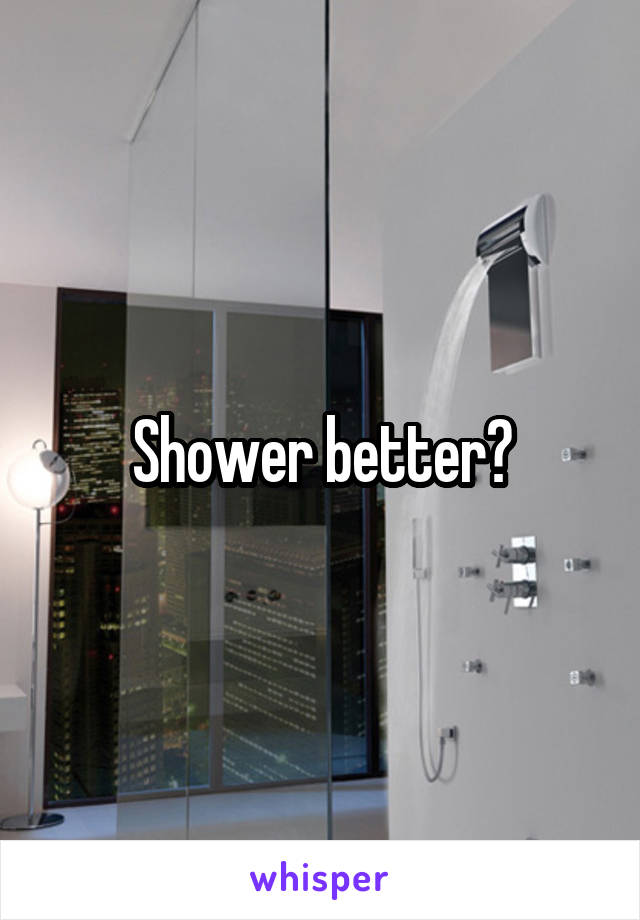 Shower better?