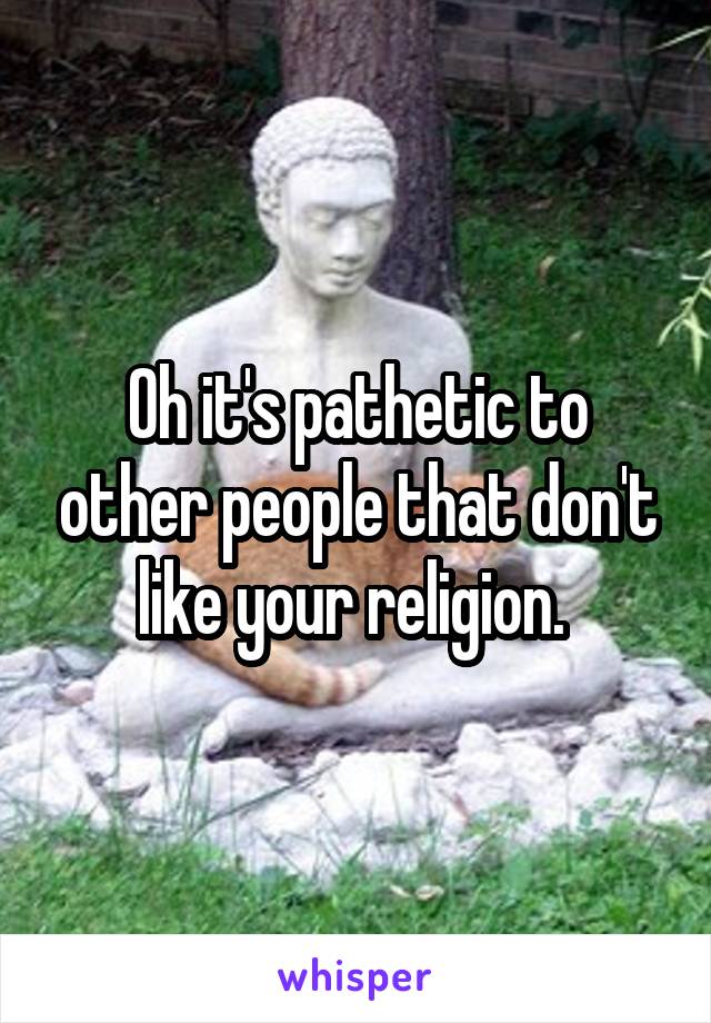 Oh it's pathetic to other people that don't like your religion. 