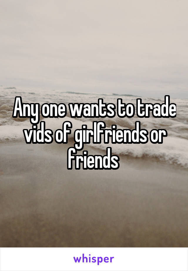 Any one wants to trade vids of girlfriends or friends 