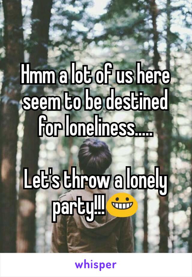 Hmm a lot of us here seem to be destined for loneliness.....

Let's throw a lonely party!!!😀